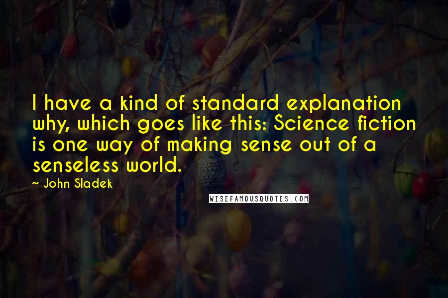 John Sladek Quotes: I have a kind of standard explanation why, which goes like this: Science fiction is one way of making sense out of a senseless world.