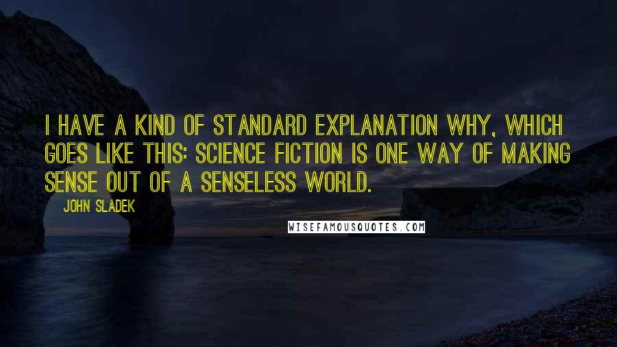 John Sladek Quotes: I have a kind of standard explanation why, which goes like this: Science fiction is one way of making sense out of a senseless world.