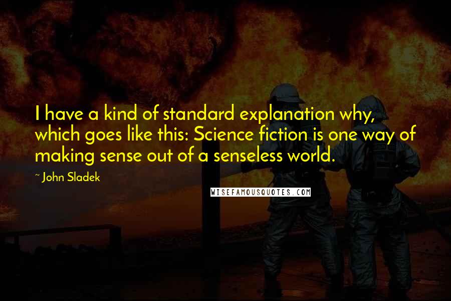 John Sladek Quotes: I have a kind of standard explanation why, which goes like this: Science fiction is one way of making sense out of a senseless world.
