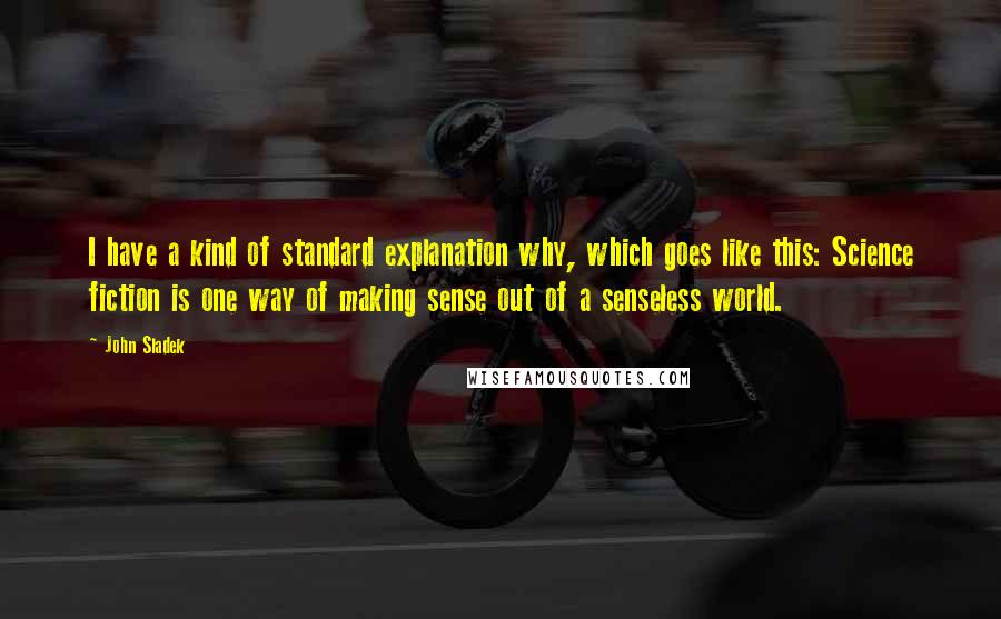 John Sladek Quotes: I have a kind of standard explanation why, which goes like this: Science fiction is one way of making sense out of a senseless world.