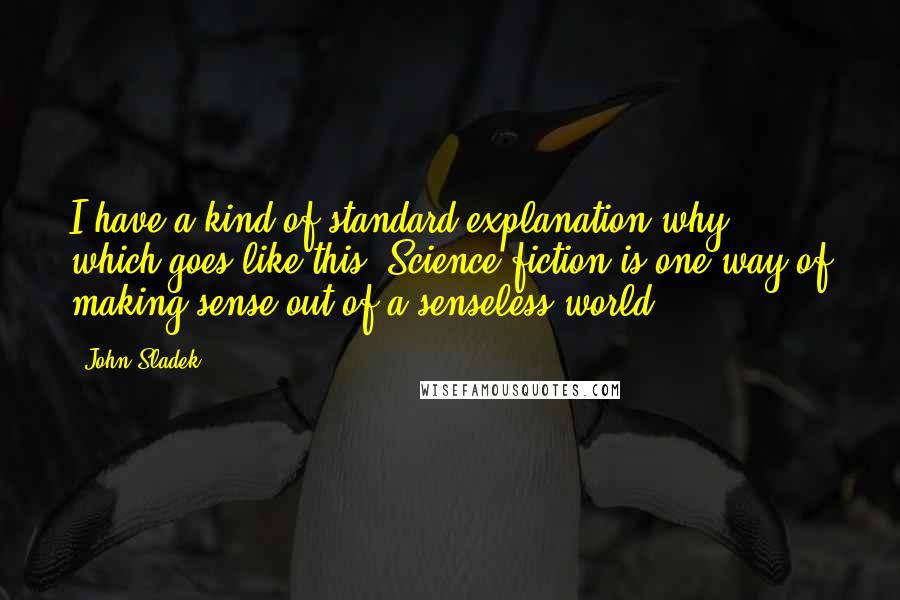 John Sladek Quotes: I have a kind of standard explanation why, which goes like this: Science fiction is one way of making sense out of a senseless world.