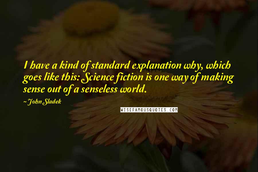 John Sladek Quotes: I have a kind of standard explanation why, which goes like this: Science fiction is one way of making sense out of a senseless world.