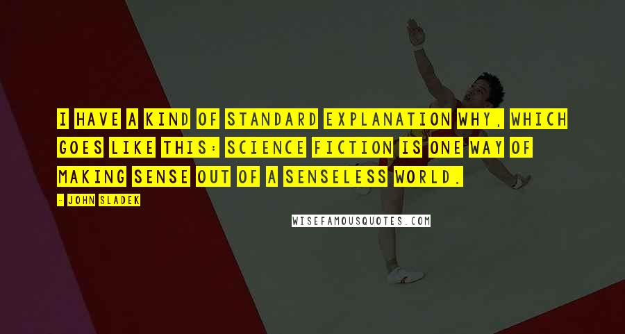 John Sladek Quotes: I have a kind of standard explanation why, which goes like this: Science fiction is one way of making sense out of a senseless world.