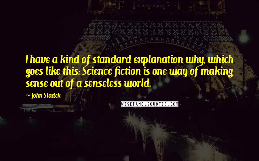 John Sladek Quotes: I have a kind of standard explanation why, which goes like this: Science fiction is one way of making sense out of a senseless world.