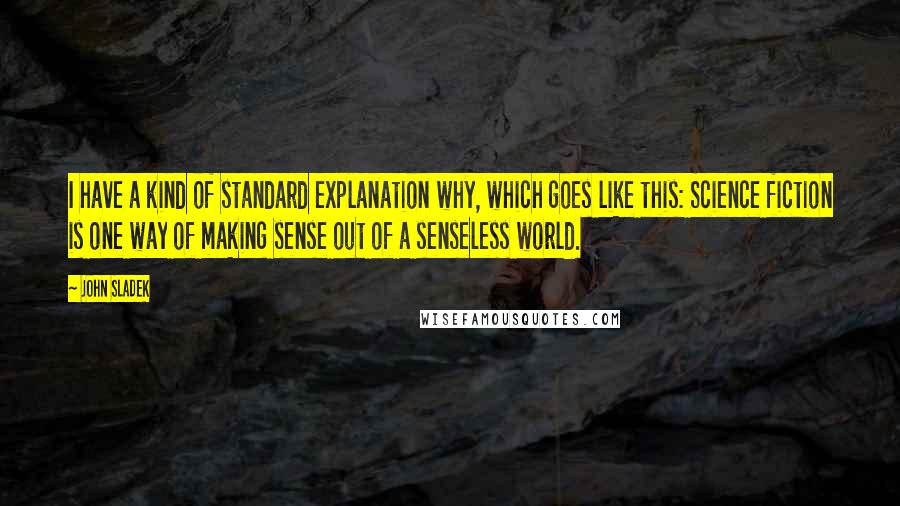 John Sladek Quotes: I have a kind of standard explanation why, which goes like this: Science fiction is one way of making sense out of a senseless world.