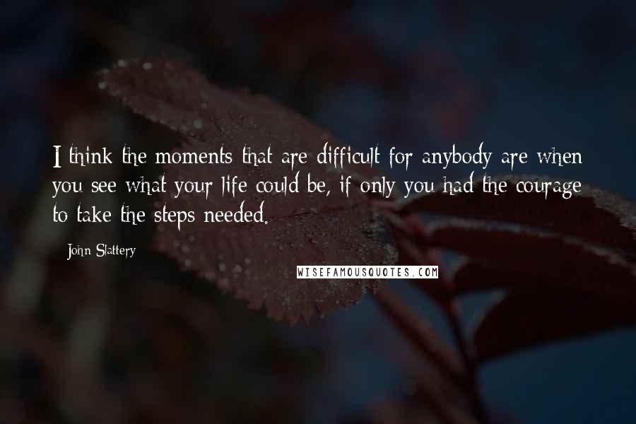 John Slattery Quotes: I think the moments that are difficult for anybody are when you see what your life could be, if only you had the courage to take the steps needed.