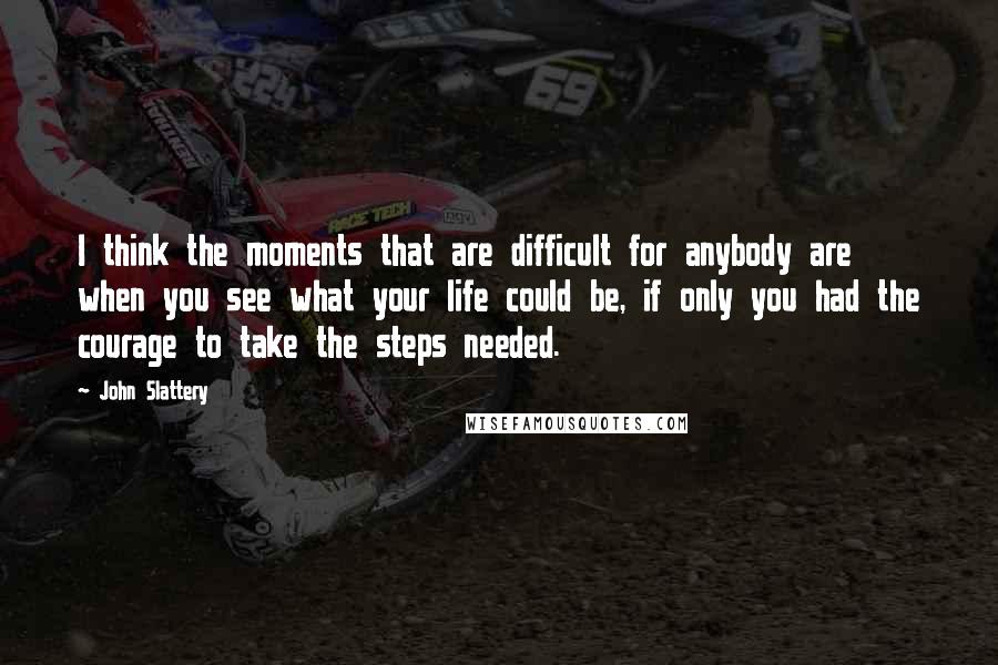 John Slattery Quotes: I think the moments that are difficult for anybody are when you see what your life could be, if only you had the courage to take the steps needed.