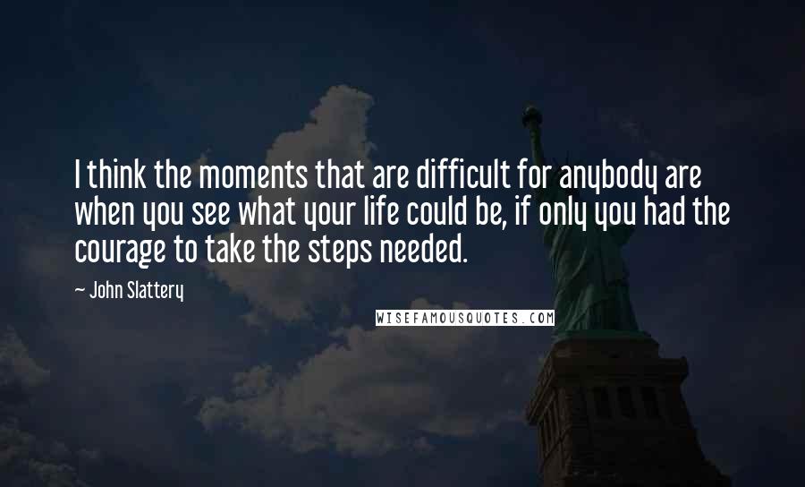 John Slattery Quotes: I think the moments that are difficult for anybody are when you see what your life could be, if only you had the courage to take the steps needed.