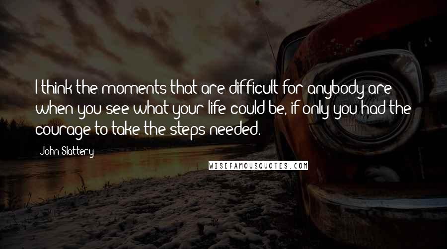 John Slattery Quotes: I think the moments that are difficult for anybody are when you see what your life could be, if only you had the courage to take the steps needed.