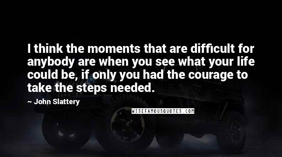 John Slattery Quotes: I think the moments that are difficult for anybody are when you see what your life could be, if only you had the courage to take the steps needed.