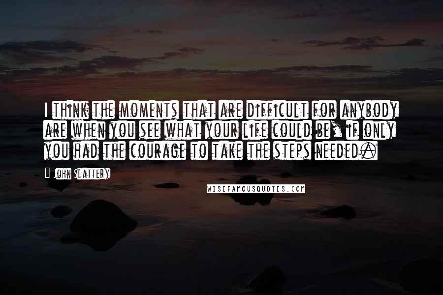 John Slattery Quotes: I think the moments that are difficult for anybody are when you see what your life could be, if only you had the courage to take the steps needed.
