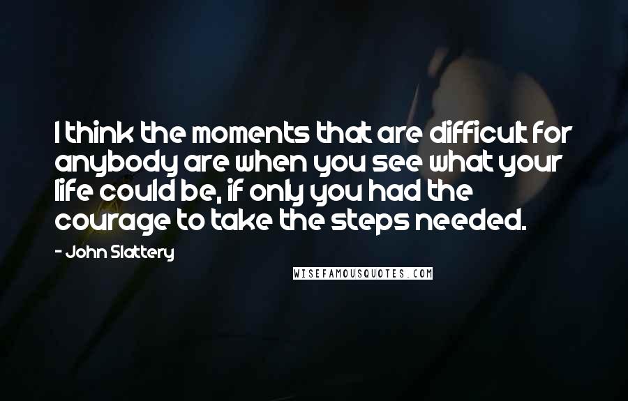 John Slattery Quotes: I think the moments that are difficult for anybody are when you see what your life could be, if only you had the courage to take the steps needed.