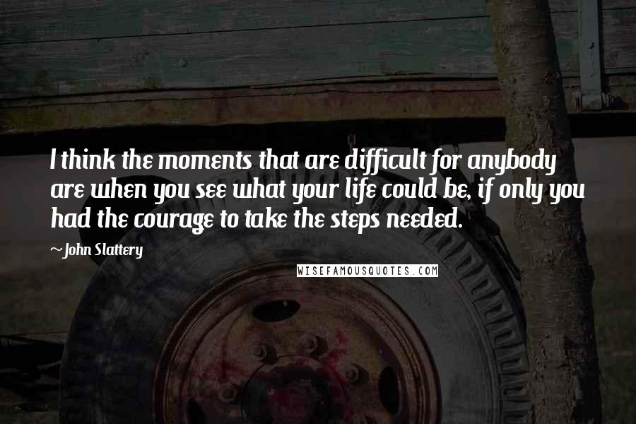 John Slattery Quotes: I think the moments that are difficult for anybody are when you see what your life could be, if only you had the courage to take the steps needed.