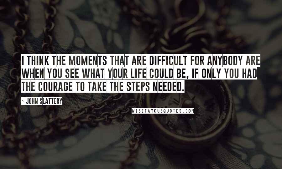 John Slattery Quotes: I think the moments that are difficult for anybody are when you see what your life could be, if only you had the courage to take the steps needed.