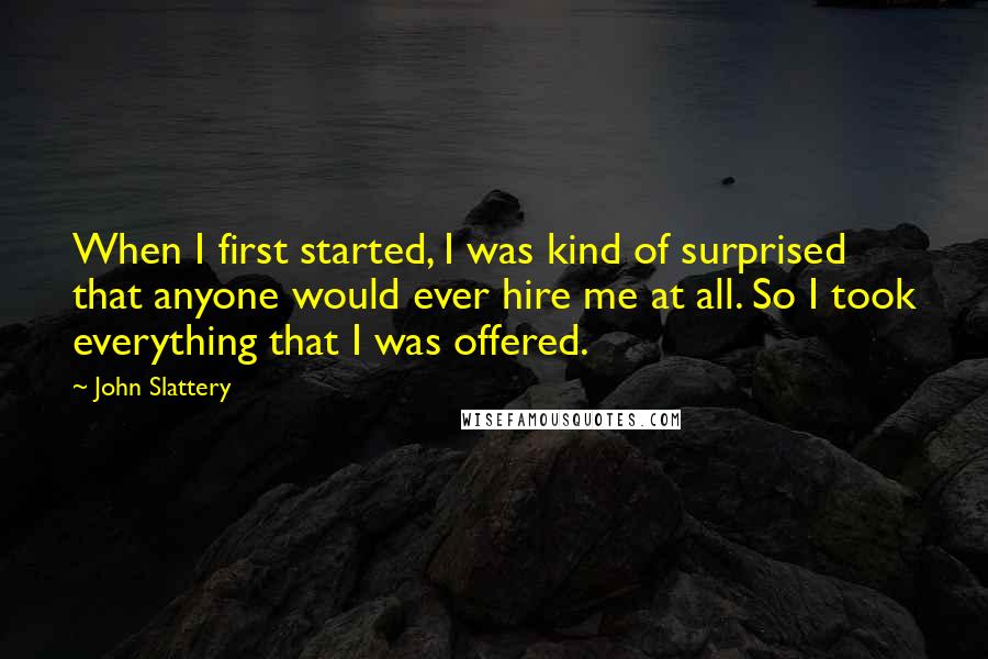 John Slattery Quotes: When I first started, I was kind of surprised that anyone would ever hire me at all. So I took everything that I was offered.