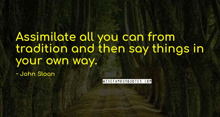 John Sloan Quotes: Assimilate all you can from tradition and then say things in your own way.