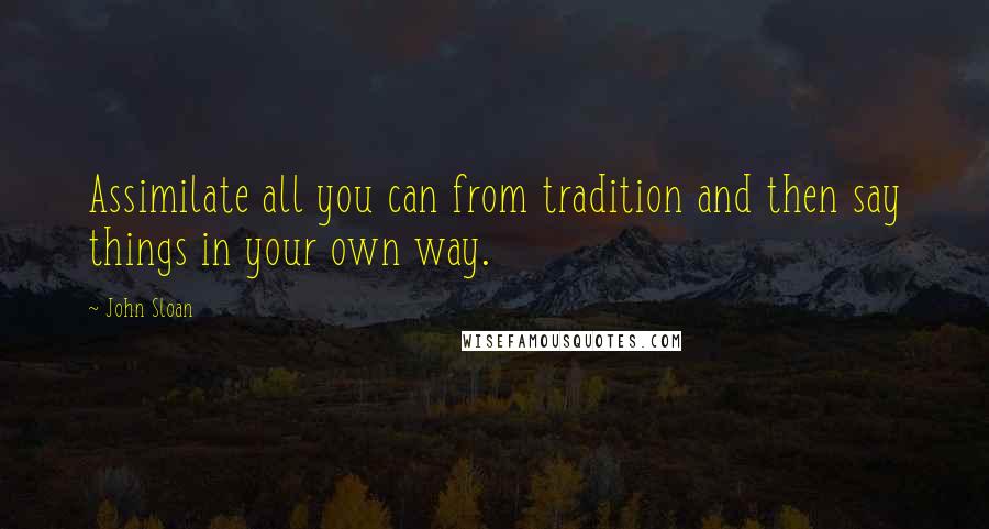 John Sloan Quotes: Assimilate all you can from tradition and then say things in your own way.