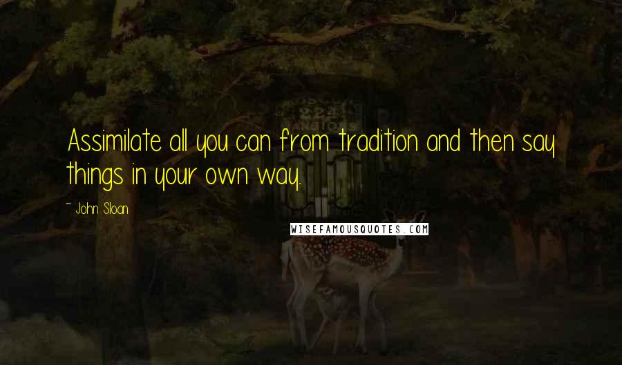 John Sloan Quotes: Assimilate all you can from tradition and then say things in your own way.