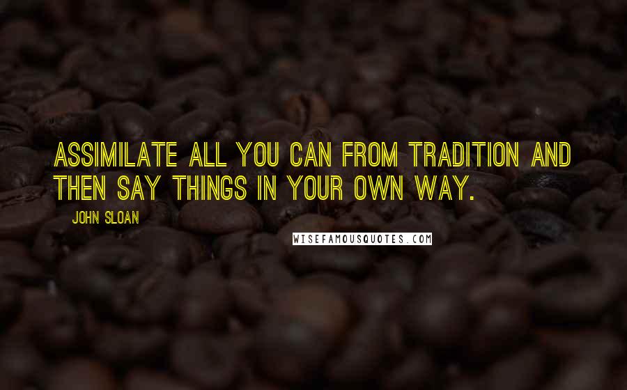 John Sloan Quotes: Assimilate all you can from tradition and then say things in your own way.