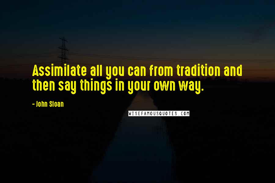 John Sloan Quotes: Assimilate all you can from tradition and then say things in your own way.