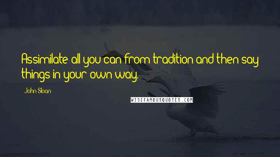 John Sloan Quotes: Assimilate all you can from tradition and then say things in your own way.