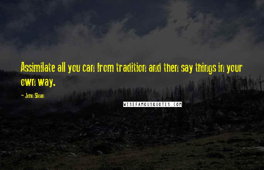 John Sloan Quotes: Assimilate all you can from tradition and then say things in your own way.