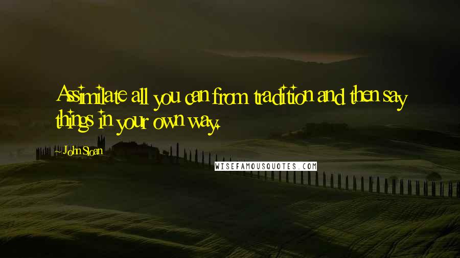 John Sloan Quotes: Assimilate all you can from tradition and then say things in your own way.