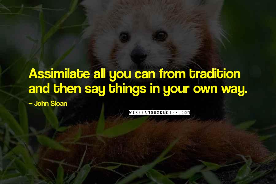 John Sloan Quotes: Assimilate all you can from tradition and then say things in your own way.
