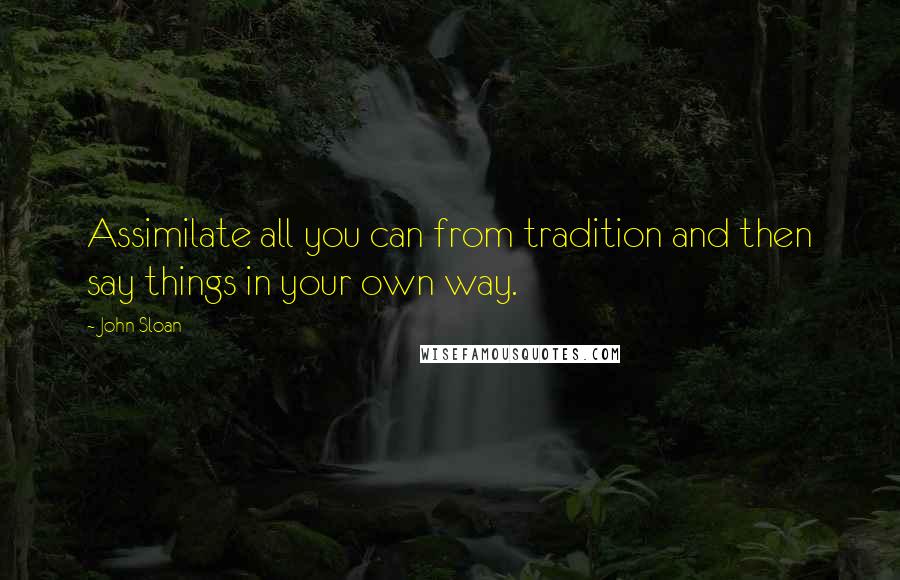 John Sloan Quotes: Assimilate all you can from tradition and then say things in your own way.