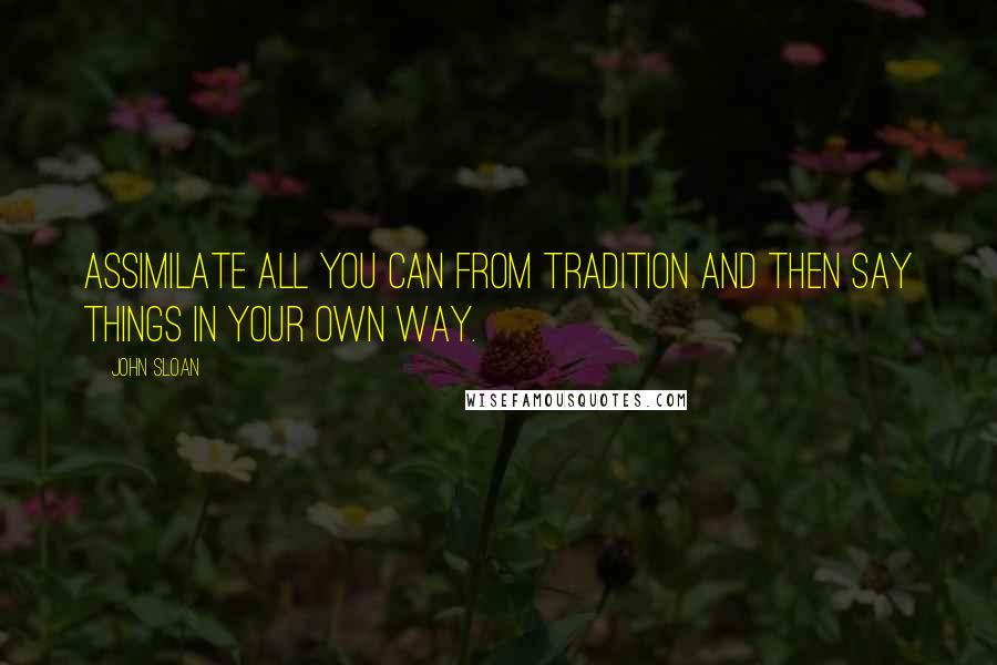 John Sloan Quotes: Assimilate all you can from tradition and then say things in your own way.