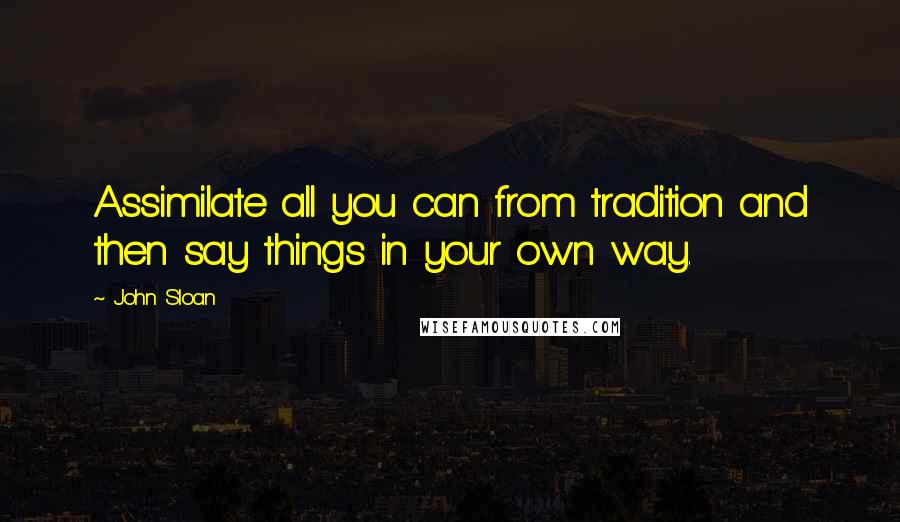John Sloan Quotes: Assimilate all you can from tradition and then say things in your own way.