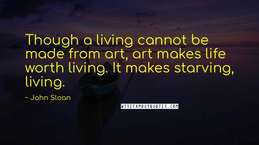 John Sloan Quotes: Though a living cannot be made from art, art makes life worth living. It makes starving, living.