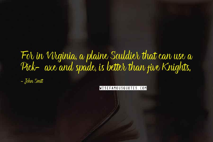 John Smit Quotes: For in Virginia, a plaine Souldier that can use a Pick-axe and spade, is better than five Knights.