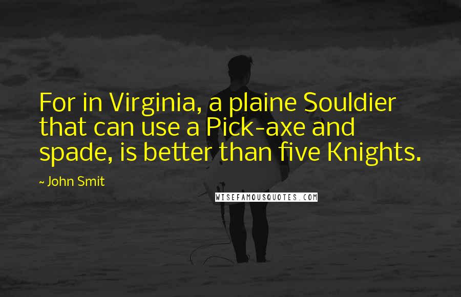 John Smit Quotes: For in Virginia, a plaine Souldier that can use a Pick-axe and spade, is better than five Knights.