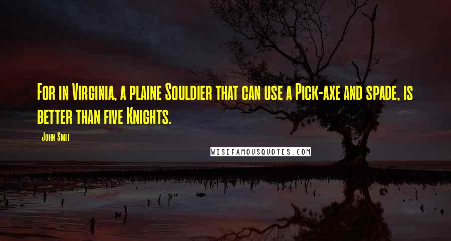 John Smit Quotes: For in Virginia, a plaine Souldier that can use a Pick-axe and spade, is better than five Knights.