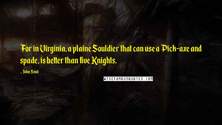 John Smit Quotes: For in Virginia, a plaine Souldier that can use a Pick-axe and spade, is better than five Knights.