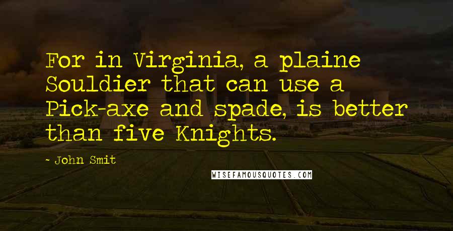 John Smit Quotes: For in Virginia, a plaine Souldier that can use a Pick-axe and spade, is better than five Knights.