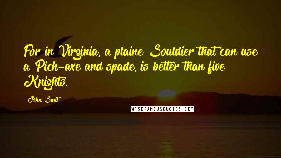 John Smit Quotes: For in Virginia, a plaine Souldier that can use a Pick-axe and spade, is better than five Knights.