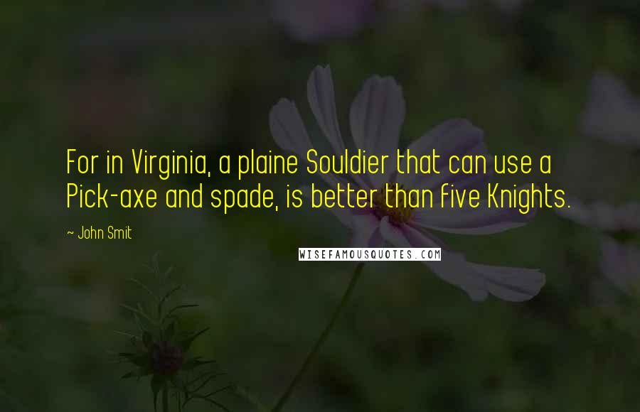 John Smit Quotes: For in Virginia, a plaine Souldier that can use a Pick-axe and spade, is better than five Knights.