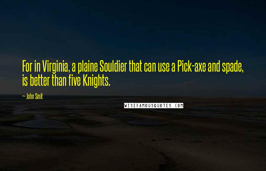 John Smit Quotes: For in Virginia, a plaine Souldier that can use a Pick-axe and spade, is better than five Knights.