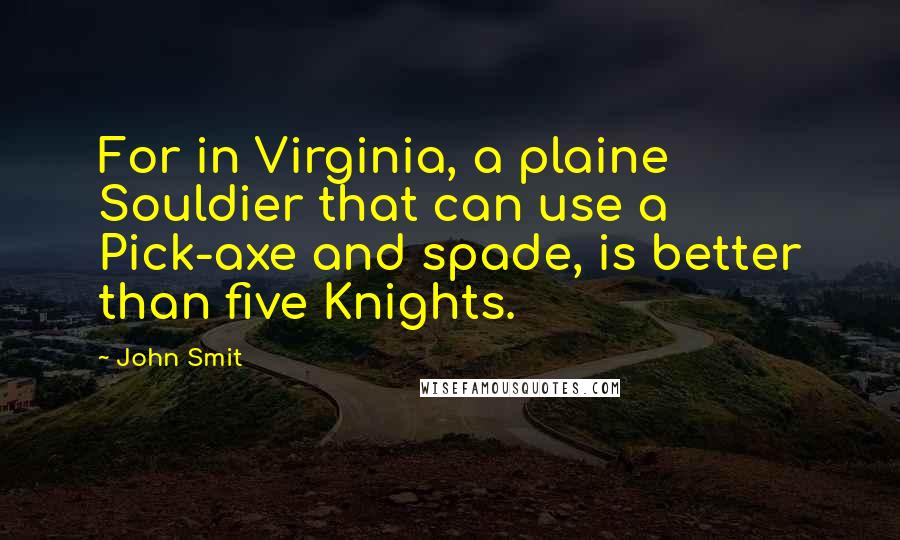 John Smit Quotes: For in Virginia, a plaine Souldier that can use a Pick-axe and spade, is better than five Knights.