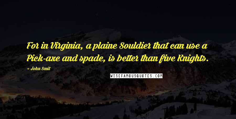 John Smit Quotes: For in Virginia, a plaine Souldier that can use a Pick-axe and spade, is better than five Knights.