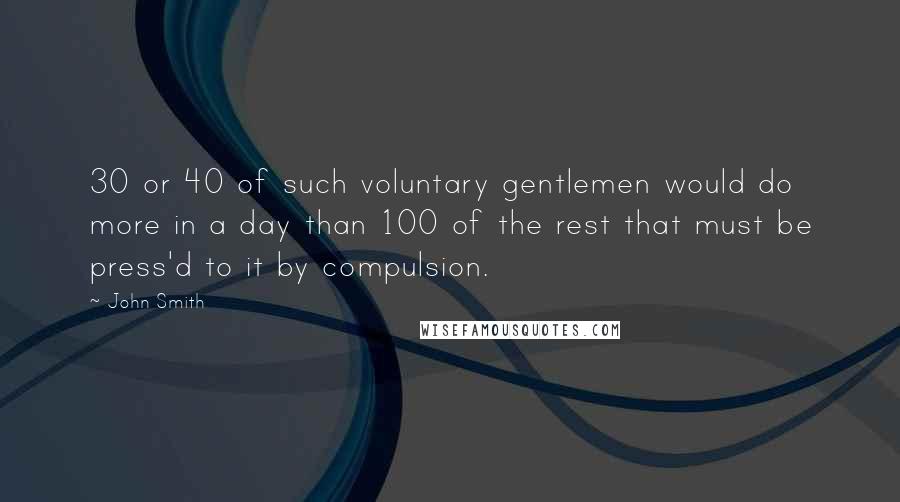 John Smith Quotes: 30 or 40 of such voluntary gentlemen would do more in a day than 100 of the rest that must be press'd to it by compulsion.