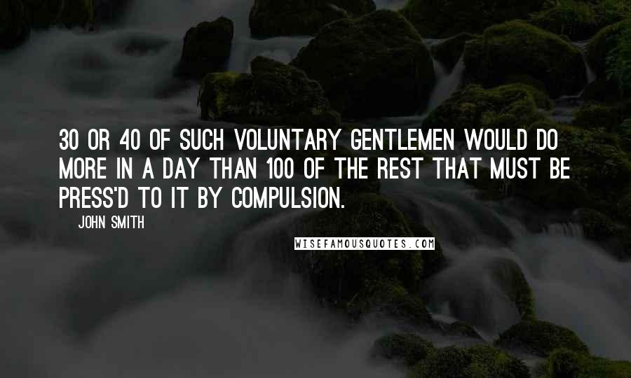 John Smith Quotes: 30 or 40 of such voluntary gentlemen would do more in a day than 100 of the rest that must be press'd to it by compulsion.