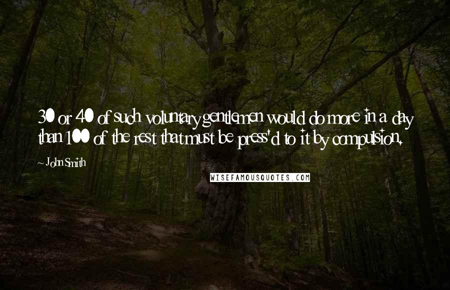 John Smith Quotes: 30 or 40 of such voluntary gentlemen would do more in a day than 100 of the rest that must be press'd to it by compulsion.