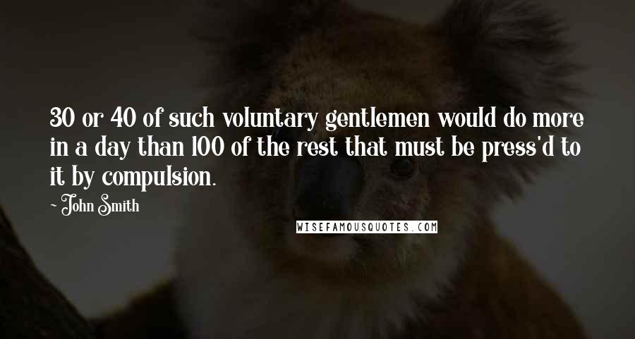 John Smith Quotes: 30 or 40 of such voluntary gentlemen would do more in a day than 100 of the rest that must be press'd to it by compulsion.