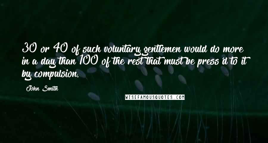 John Smith Quotes: 30 or 40 of such voluntary gentlemen would do more in a day than 100 of the rest that must be press'd to it by compulsion.