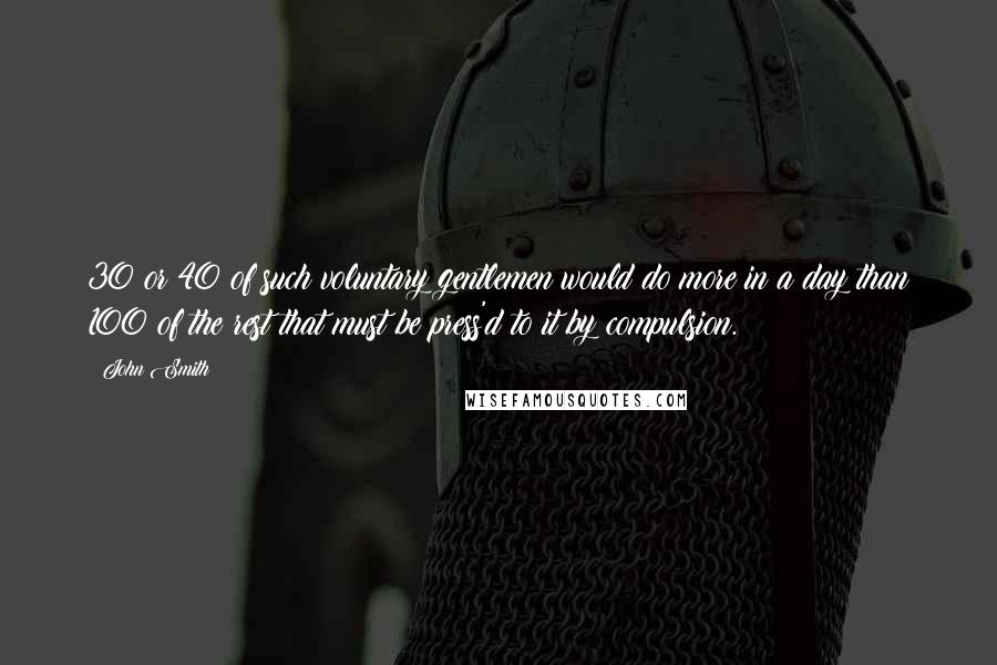 John Smith Quotes: 30 or 40 of such voluntary gentlemen would do more in a day than 100 of the rest that must be press'd to it by compulsion.