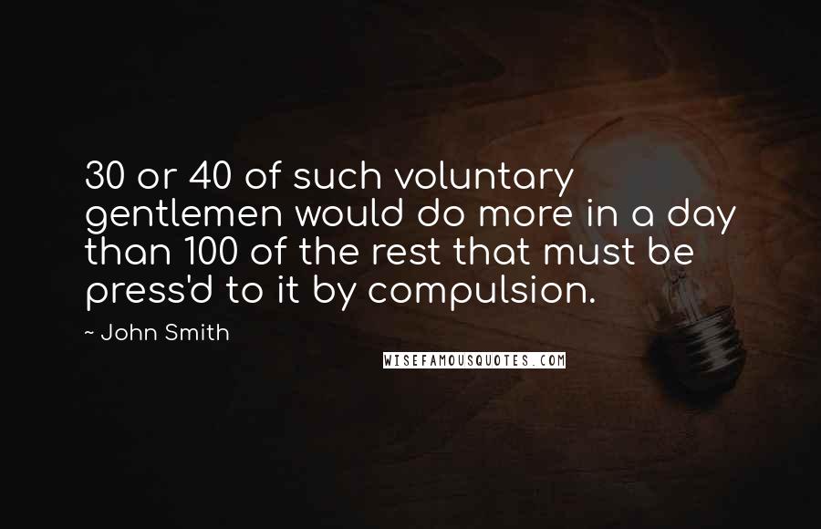 John Smith Quotes: 30 or 40 of such voluntary gentlemen would do more in a day than 100 of the rest that must be press'd to it by compulsion.