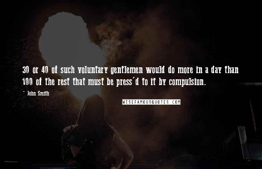 John Smith Quotes: 30 or 40 of such voluntary gentlemen would do more in a day than 100 of the rest that must be press'd to it by compulsion.